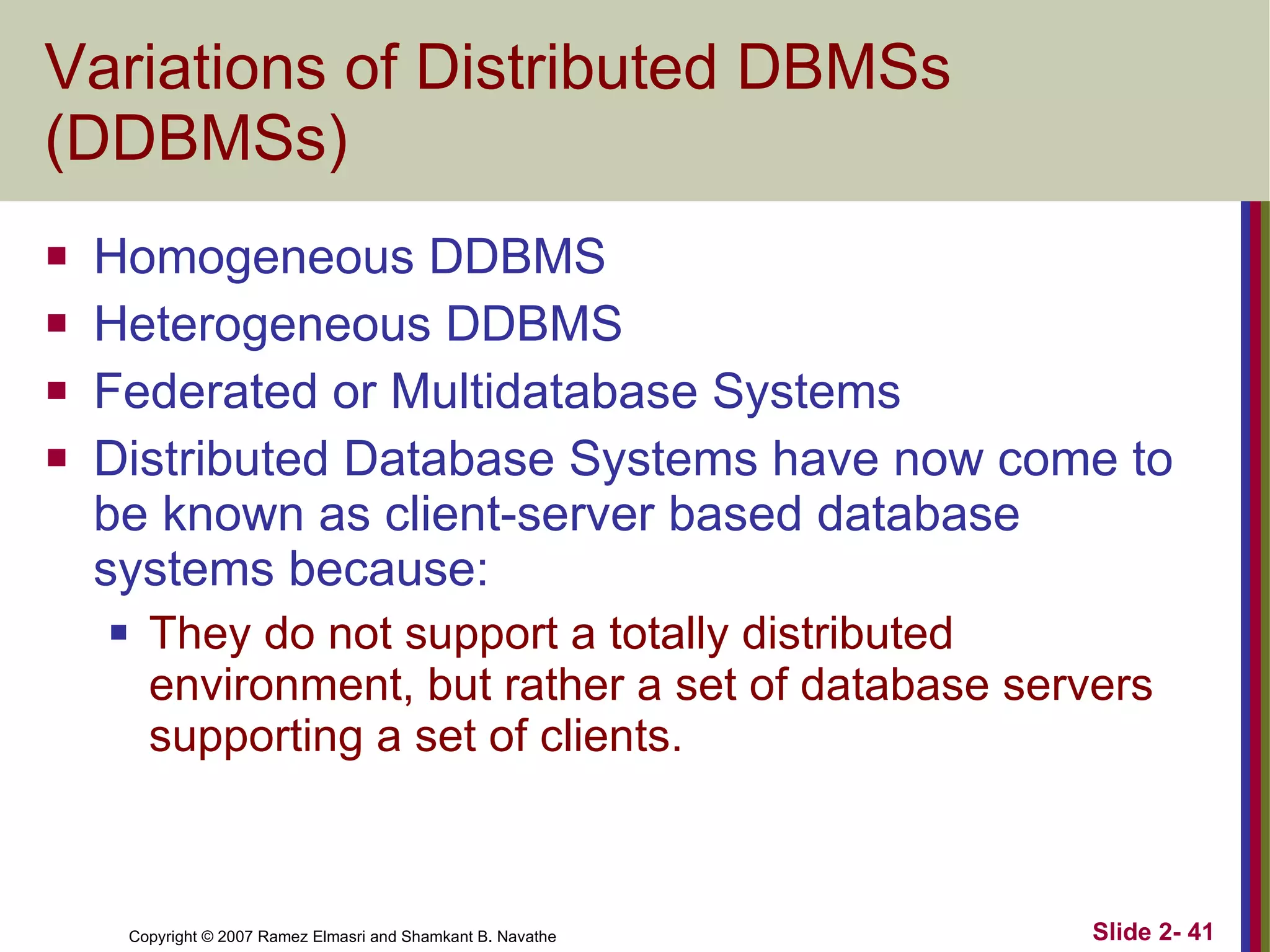 Variations of Distributed DBMSs (DDBMSs) Homogeneous DDBMS Heterogeneous DDBMS Federated or Multidatabase Systems Distributed Database Systems have now come to be known as client-server based database systems because: They do not support a totally distributed environment, but rather a set of database servers supporting a set of clients. 