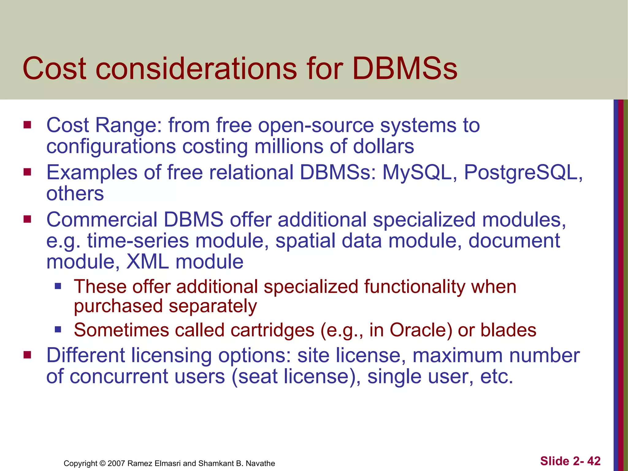 Cost considerations for DBMSs Cost Range: from free open-source systems to configurations costing millions of dollars Examples of free relational DBMSs: MySQL, PostgreSQL, others Commercial DBMS offer additional specialized modules, e.g. time-series module, spatial data module, document module, XML module These offer additional specialized functionality when purchased separately Sometimes called cartridges (e.g., in Oracle) or blades Different licensing options: site license, maximum number of concurrent users (seat license), single user, etc. 