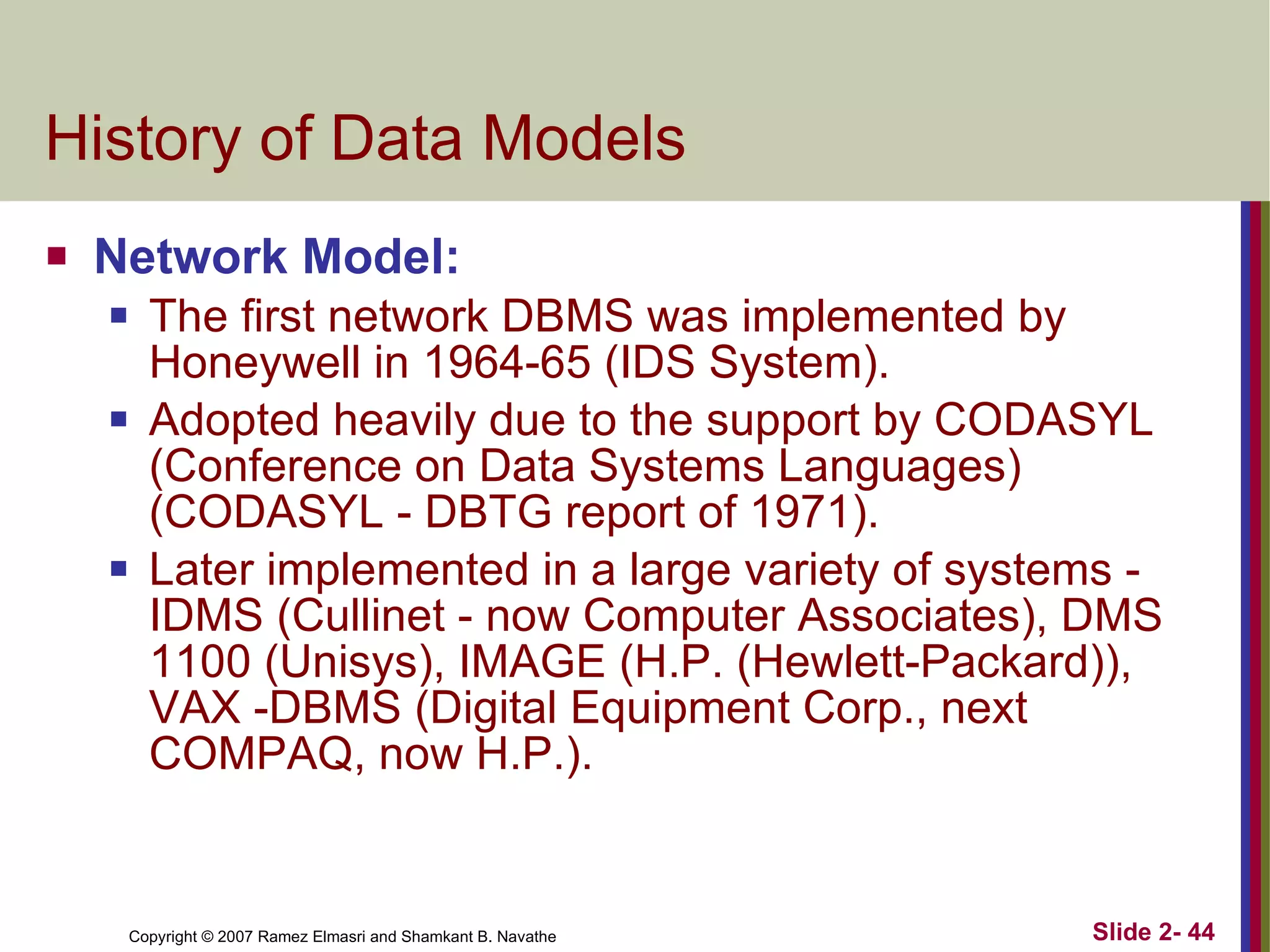 History of Data Models  Network Model: The first network DBMS was implemented by Honeywell in 1964-65 (IDS System). Adopted heavily due to the support by CODASYL (Conference on Data Systems Languages) (CODASYL - DBTG report of 1971). Later implemented in a large variety of systems - IDMS (Cullinet - now Computer Associates), DMS 1100 (Unisys), IMAGE (H.P. (Hewlett-Packard)), VAX -DBMS (Digital Equipment Corp., next COMPAQ, now H.P.). 