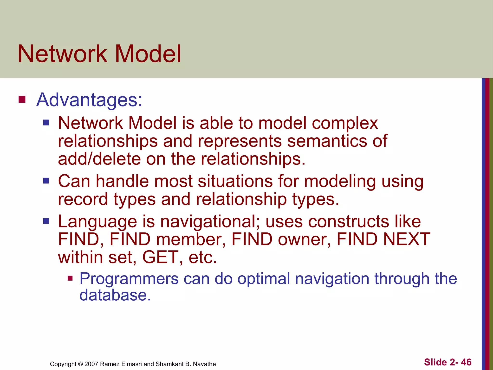 Network Model Advantages: Network Model is able to model complex relationships and represents semantics of add/delete on the relationships. Can handle most situations for modeling using record types and relationship types. Language is navigational; uses constructs like FIND, FIND member, FIND owner, FIND NEXT within set, GET, etc.  Programmers can do optimal navigation through the database. 