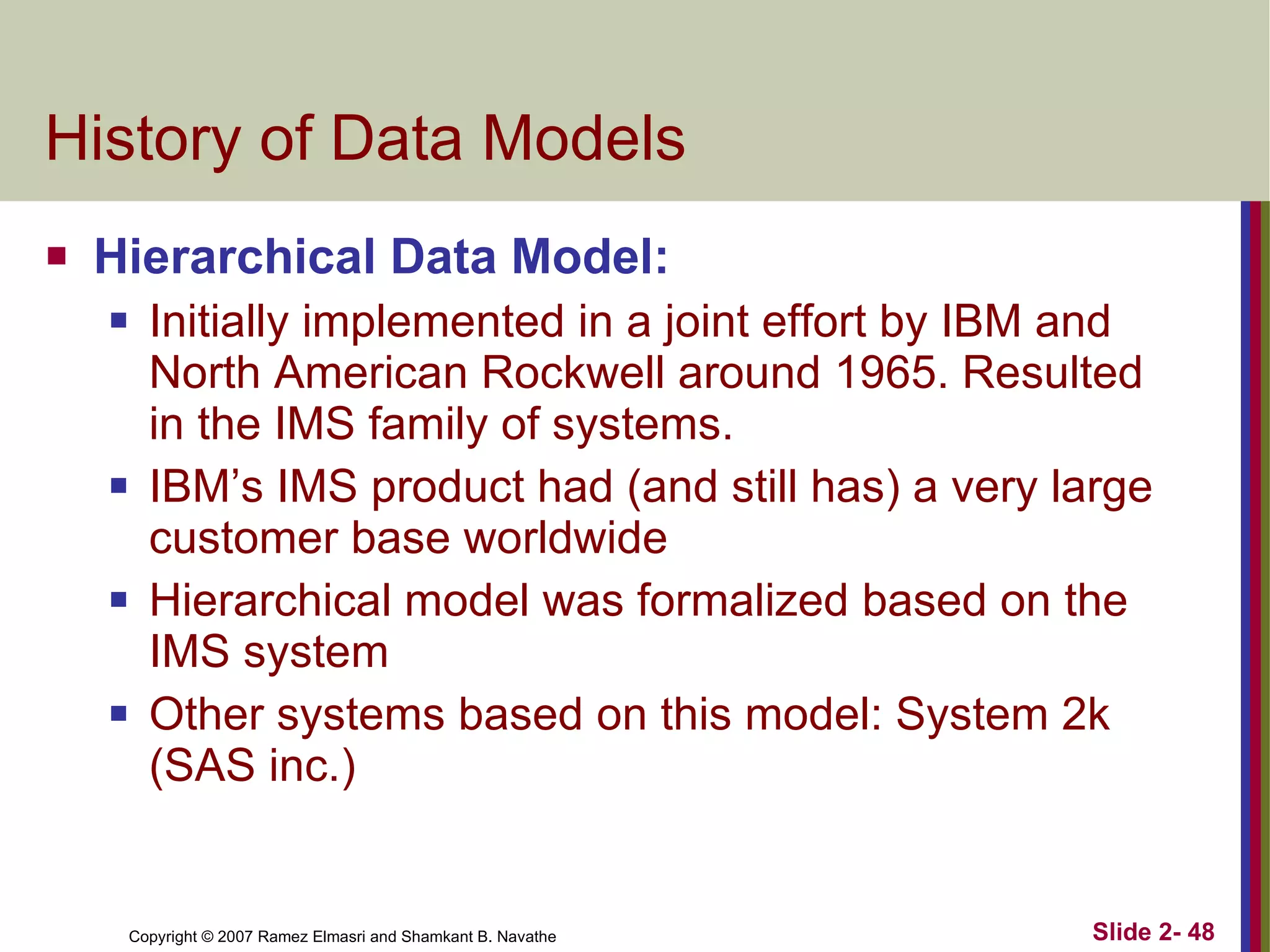 History of Data Models  Hierarchical Data Model: Initially implemented in a joint effort by IBM and North American Rockwell around 1965. Resulted in the IMS family of systems. IBM’s IMS product had (and still has) a very large customer base worldwide Hierarchical model was formalized based on the IMS system Other systems based on this model: System 2k (SAS inc.) 