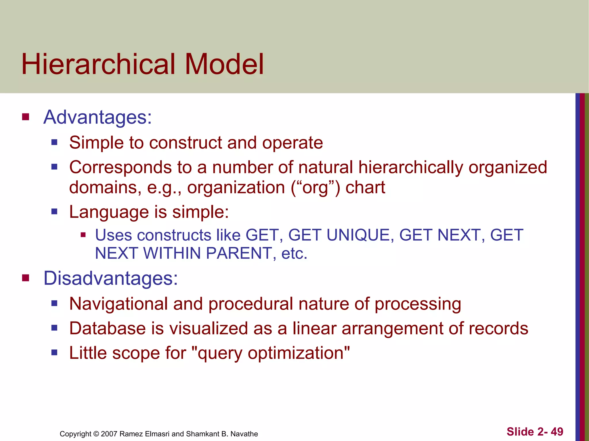 Hierarchical Model Advantages: Simple to construct and operate Corresponds to a number of natural hierarchically organized domains, e.g., organization (“org”) chart Language is simple:  Uses constructs like GET, GET UNIQUE, GET NEXT, GET NEXT WITHIN PARENT, etc. Disadvantages: Navigational and procedural nature of processing Database is visualized as a linear arrangement of records Little scope for &quot;query optimization&quot; 