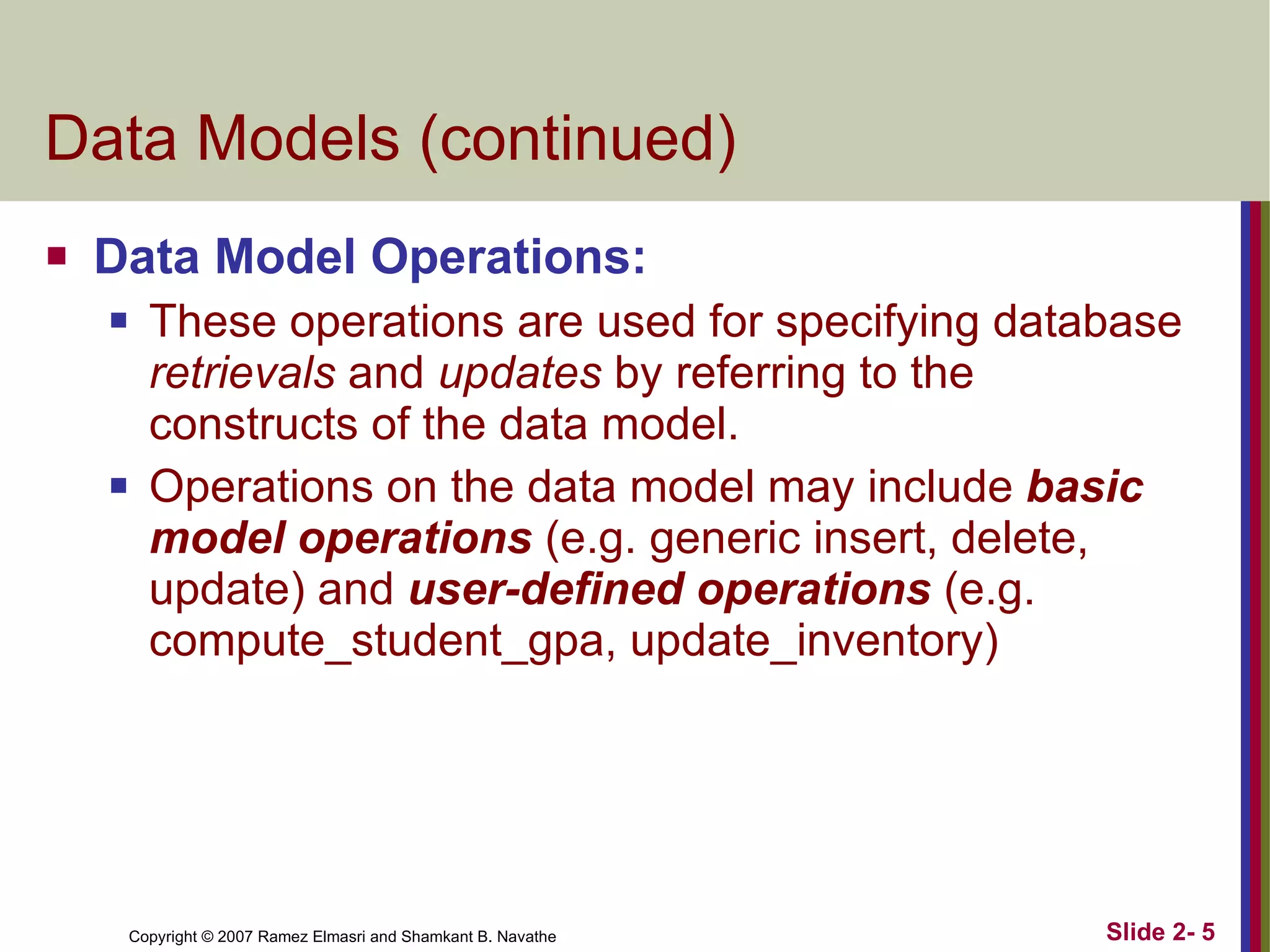 Data Models (continued) Data Model Operations: These operations are used for specifying database  retrievals  and  updates  by referring to the constructs of the data model. Operations on the data model may include  basic model operations  (e.g. generic insert, delete, update) and  user-defined operations  (e.g. compute_student_gpa, update_inventory) 