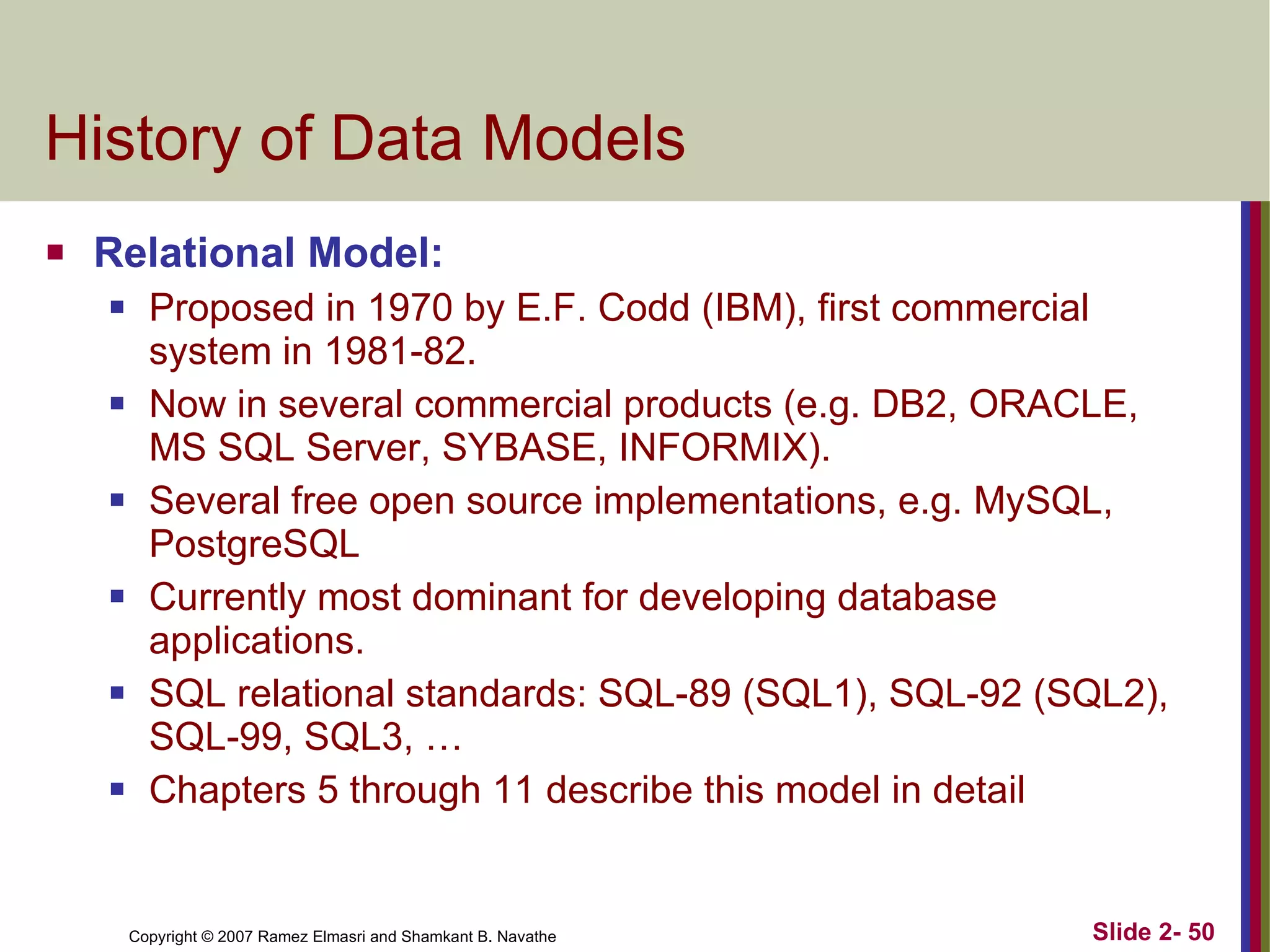 History of Data Models  Relational Model:  Proposed in 1970 by E.F. Codd (IBM), first commercial system in 1981-82. Now in several commercial products (e.g. DB2, ORACLE, MS SQL Server, SYBASE, INFORMIX). Several free open source implementations, e.g. MySQL, PostgreSQL Currently most dominant for developing database applications. SQL relational standards: SQL-89 (SQL1), SQL-92 (SQL2), SQL-99, SQL3, … Chapters 5 through 11 describe this model in detail 