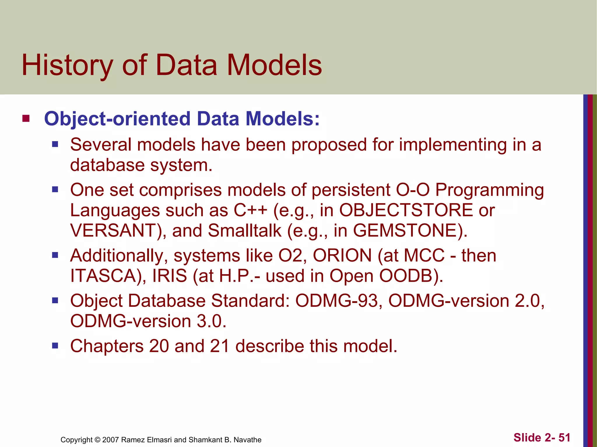 History of Data Models Object-oriented Data Models: Several models have been proposed for implementing in a database system.  One set comprises models of persistent O-O Programming Languages such as C++ (e.g., in OBJECTSTORE or VERSANT), and Smalltalk (e.g., in GEMSTONE). Additionally, systems like O2, ORION (at MCC - then ITASCA), IRIS (at H.P.- used in Open OODB). Object Database Standard: ODMG-93, ODMG-version 2.0, ODMG-version 3.0. Chapters 20 and 21 describe this model. 