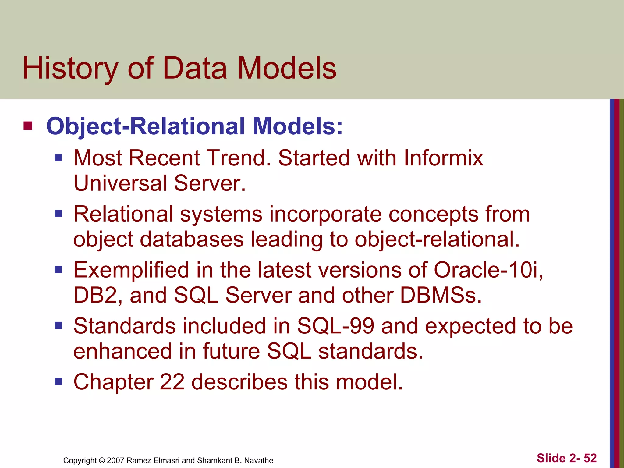 History of Data Models Object-Relational Models:  Most Recent Trend. Started with Informix Universal Server. Relational systems incorporate concepts from object databases leading to object-relational. Exemplified in the latest versions of Oracle-10i, DB2, and SQL Server and other DBMSs. Standards included in SQL-99 and expected to be enhanced in future SQL standards. Chapter 22 describes this model. 