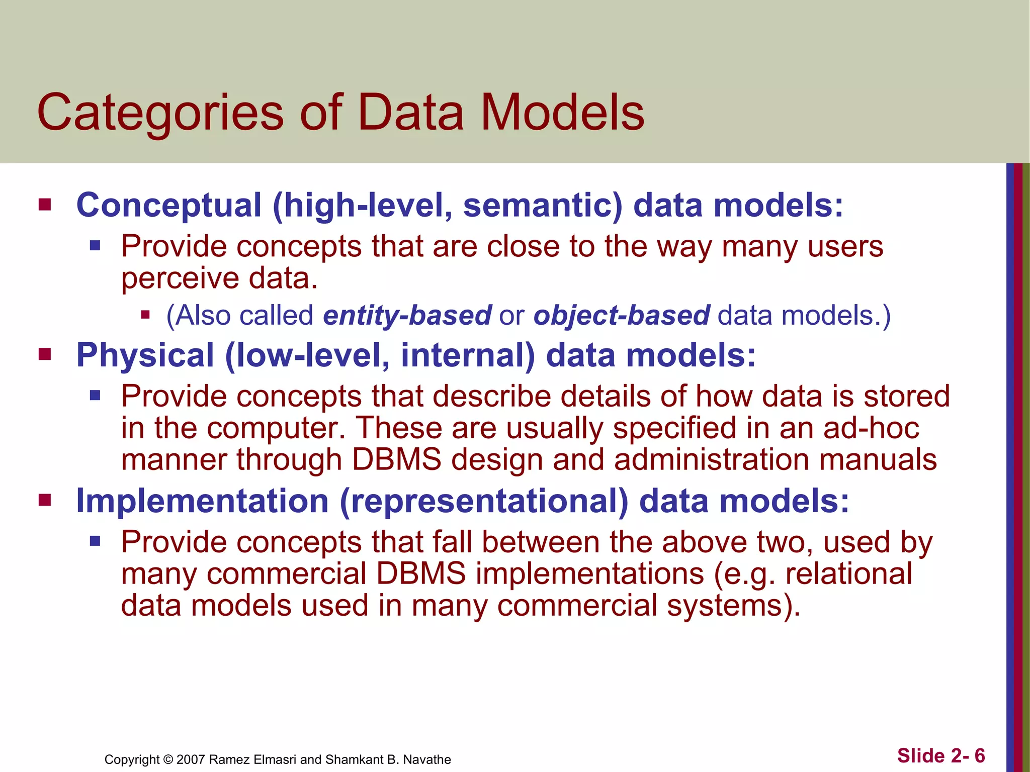 Categories of Data Models Conceptual (high-level, semantic) data models: Provide concepts that are close to the way many users perceive data.  (Also called  entity-based   or   object-based  data models.) Physical (low-level, internal) data models: Provide concepts that describe details of how data is stored in the computer. These are usually specified in an ad-hoc manner through DBMS design and administration manuals Implementation (representational) data models: Provide concepts that fall between the above two, used by many commercial DBMS implementations (e.g. relational data models used in many commercial systems). 