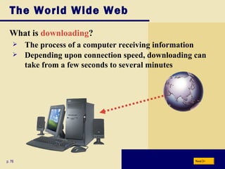 The World Wide Web What is  downloading ? p. 76 The process of a computer receiving information Depending upon connection speed, downloading can take from a few seconds to several minutes Next 