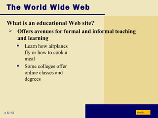 The World Wide Web What is an educational Web site? p. 82 - 83 Learn how airplanes fly or how to cook a meal Some colleges offer  online classes and  degrees Offers avenues for formal and informal teaching and learning Next 