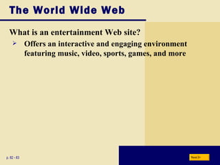 The World Wide Web What is an entertainment Web site? p. 82 - 83 Offers an interactive and engaging environment featuring music, video, sports, games, and more Next 