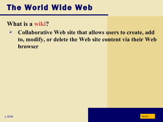 The World Wide Web What is a  wiki ? p. 82-84 Collaborative Web site that allows users to create, add to, modify, or delete the Web site content via their Web browser Next 