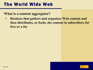 The World Wide Web What is a content aggregator? p. 83 - 84 Business that gathers and organizes Web content and then distributes, or feeds, the content to subscribers for free or a fee Next 