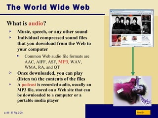 The World Wide Web What is  audio ? p. 86 - 87 Fig. 2-20 Music, speech, or any other sound Individual compressed sound files that you download from the Web to your computer Common Web audio file formats are AAC, AIFF, ASF,  MP3 , WAV, WMA, RA, and QT Once downloaded, you can play (listen to) the contents of the files A  podcast  is recorded audio, usually an MP3 file, stored on a Web site that can be downloaded to a computer or a portable media player Next 