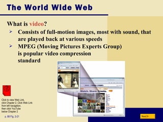 The World Wide Web What is  video ? p. 88 Fig. 2-21 Consists of full-motion images, most with sound, that are played back at various speeds MPEG (Moving Pictures Experts Group)  is popular video compression standard Next Click to view Web Link, click Chapter 2, Click Web Link from left navigation,  then click YouTube below Chapter 2 