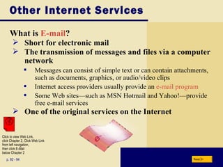 Other Internet Services What is  E-mail ? p. 92 - 94 Short for electronic mail The transmission of messages and files via a computer network Messages can consist of simple text or can contain attachments, such as documents, graphics, or audio/video clips Internet access providers usually provide an  e-mail program Some Web sites—such as MSN Hotmail and Yahoo!—provide free e-mail services One of the original services on the Internet Next Click to view Web Link, click Chapter 2, Click Web Link from left navigation,  then click E-Mail  below Chapter 2 