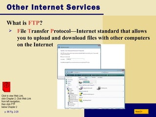Other Internet Services What is  FTP ? p. 96 Fig. 2-29 F ile  T ransfer  P rotocol — Internet standard that allows you to upload and download files with other computers on the Internet Next Click to view Web Link, click Chapter 2, Click Web Link from left navigation,  then click FTP  below Chapter 2 