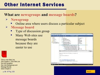 Other Internet Services What are  newsgroups   and   message boards ? p. 96 - 97 Fig. 2-30 Newsgroup Many Web sites use  message boards  because they are  easier to use Online area where users discuss a particular subject Message board Type of discussion group Next Click to view Web Link, click Chapter 2, Click Web Link from left navigation,  then click Newsgroups and Message Boards  below Chapter 2 