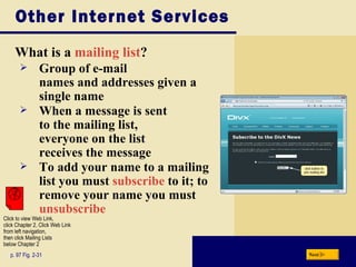 Other Internet Services What is a  mailing list ? p. 97 Fig. 2-31 Group of e-mail  names and addresses given a single name When a message is sent  to the mailing list,  everyone on the list  receives the message To add your name to a mailing list you must  subscribe  to it; to remove your name you must  unsubscribe Next Click to view Web Link, click Chapter 2, Click Web Link from left navigation,  then click Mailing Lists below Chapter 2 