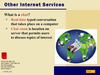 Other Internet Services What is a  chat ? p. 98 Fig. 2-32 Real-time  typed conversation  that takes place on a computer Chat room  is location on  server that permits users  to discuss topics of interest Next Click to view Web Link, click Chapter 2, Click Web Link from left navigation,  then click Chat Rooms below Chapter 2 