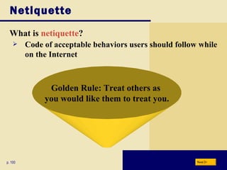 Netiquette What is  netiquette ? p. 100 Golden Rule: Treat others as  you would like them to treat you. Code of acceptable behaviors users should follow while on the Internet Next 
