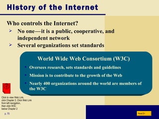 History of the Internet Who controls the Internet? p. 70 No one c — c it is a public, cooperative, and independent network Several organizations set standards World Wide Web Consortium (W3C) Oversees research, sets standards and guidelines Mission is to contribute to the growth of the Web Nearly 400 organizations around the world are members of the W3C Next Click to view Web Link, click Chapter 2, Click Web Link from left navigation,  then click W3C below Chapter 2 