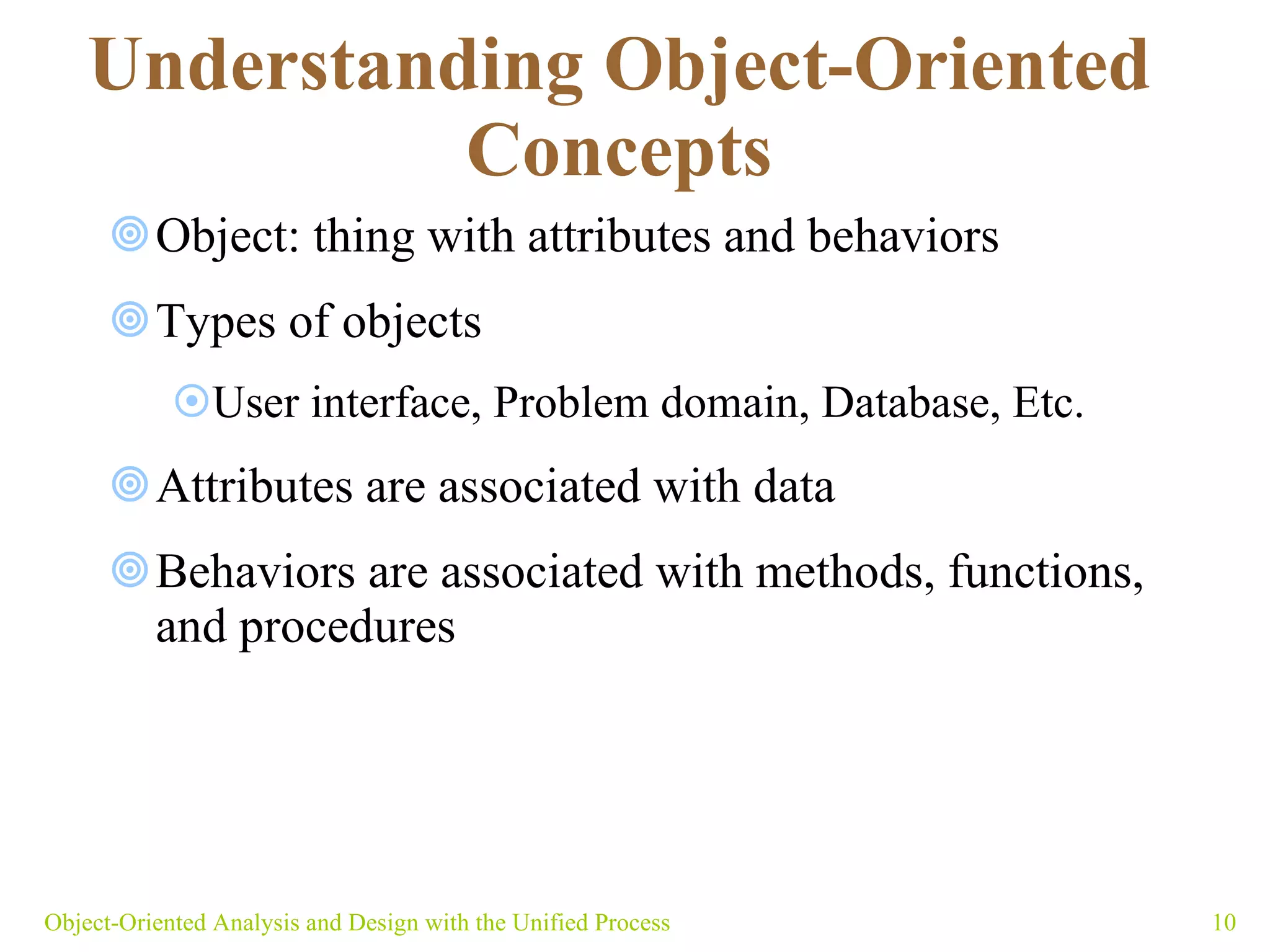 Understanding Object-Oriented Concepts Object: thing with attributes and behaviors  Types of objects User interface, Problem domain, Database, Etc. Attributes are associated with data Behaviors are associated with methods, functions, and procedures Object-Oriented Analysis and Design with the Unified Process 