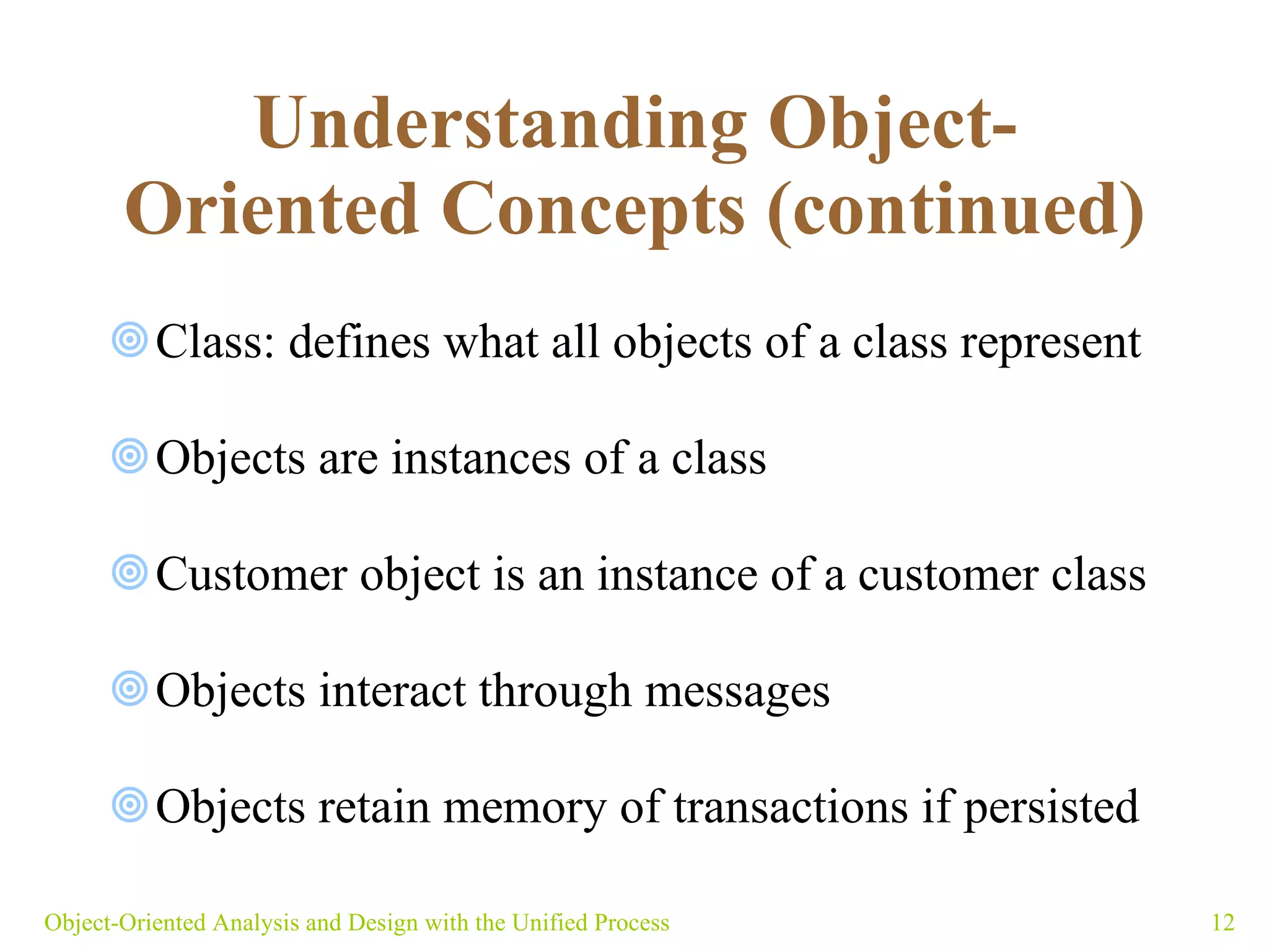 Understanding Object-Oriented Concepts (continued) Class: defines what all objects of a class represent Objects are instances of a class Customer object is an instance of a customer class Objects interact through messages Objects retain memory of transactions if persisted  Object-Oriented Analysis and Design with the Unified Process 