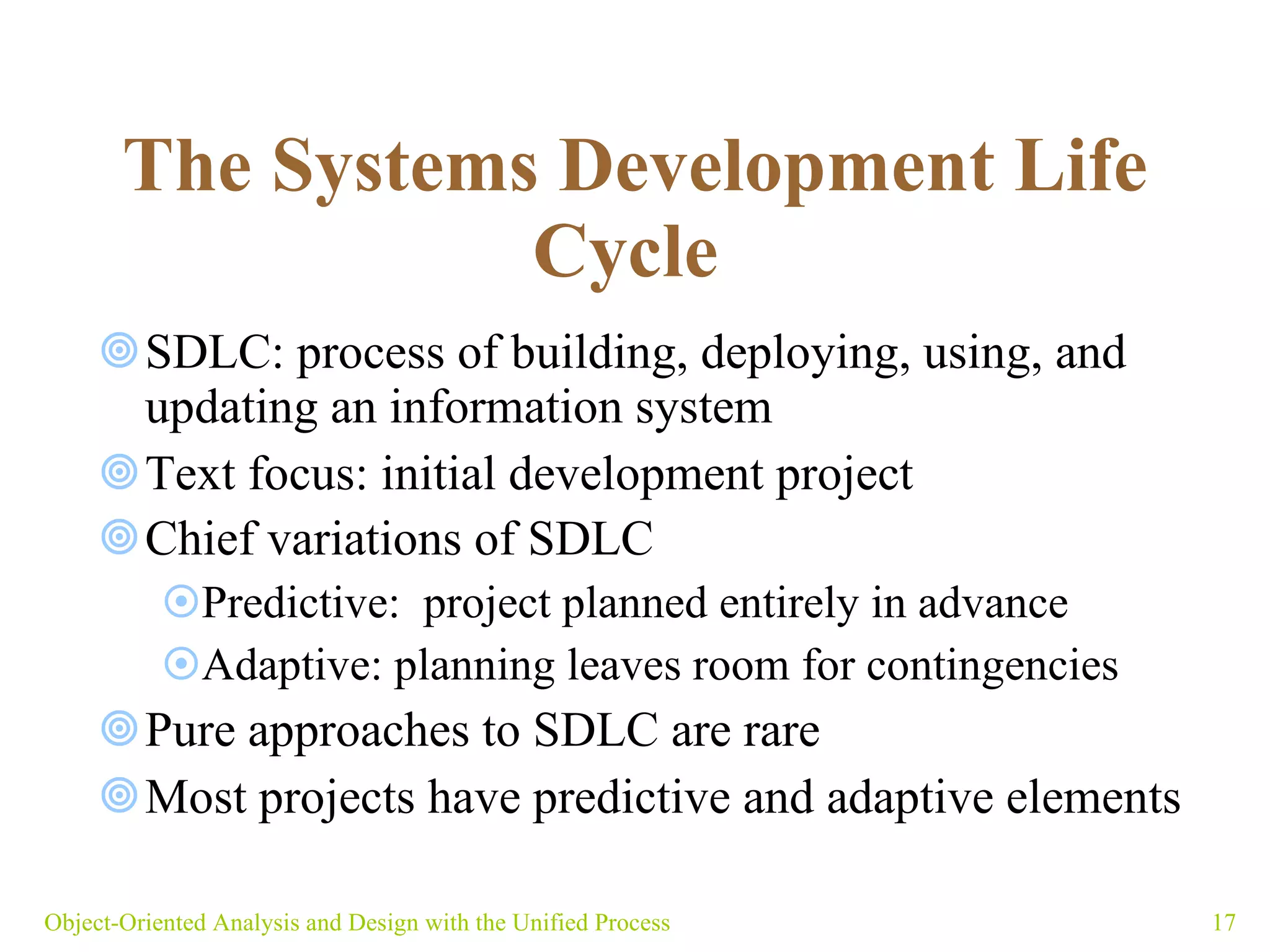   The Systems Development Life Cycle   SDLC: process of building, deploying, using, and updating an information system  Text focus: initial development project Chief variations of SDLC  Predictive:  project planned entirely in advance  Adaptive: planning leaves room for contingencies Pure approaches to SDLC are rare  Most projects have predictive and adaptive elements Object-Oriented Analysis and Design with the Unified Process 
