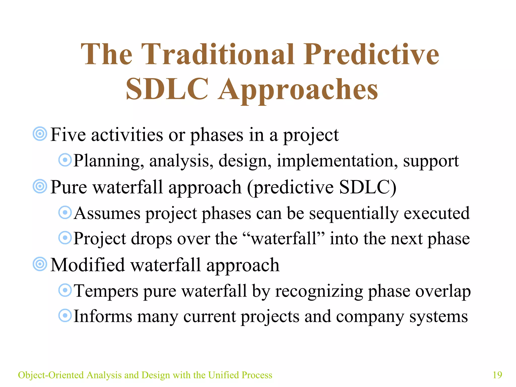   The Traditional Predictive SDLC Approaches   Five activities or phases in a project Planning, analysis, design, implementation, support  Pure waterfall approach (predictive SDLC) Assumes project phases can be sequentially executed Project drops over the “waterfall” into the next phase Modified waterfall approach Tempers pure waterfall by recognizing phase overlap Informs many current projects and company systems Object-Oriented Analysis and Design with the Unified Process 
