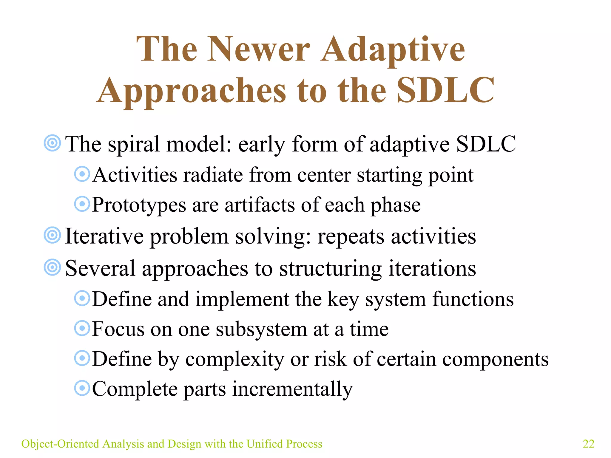The Newer Adaptive Approaches to the SDLC   The spiral model: early form of adaptive SDLC Activities radiate from center starting point Prototypes are artifacts of each phase Iterative problem solving: repeats activities  Several approaches to structuring iterations  Define and implement the key system functions  Focus on one subsystem at a time Define by complexity or risk of certain components  Complete parts incrementally  Object-Oriented Analysis and Design with the Unified Process 