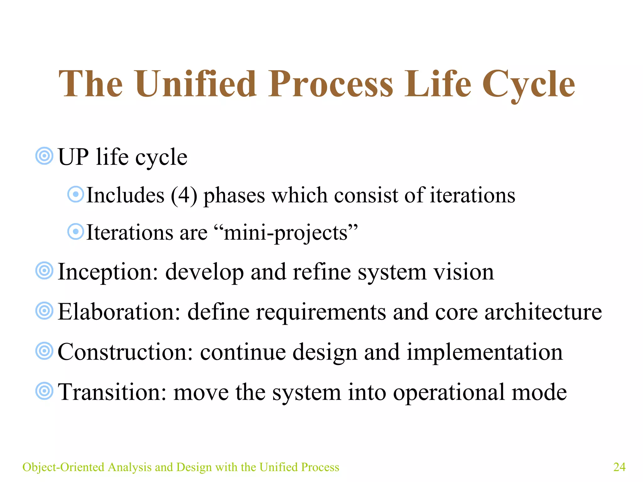 The Unified Process Life Cycle   UP life cycle Includes (4) phases which consist of iterations Iterations are “mini-projects”  Inception: develop and refine system vision Elaboration: define requirements and core architecture Construction: continue design and implementation Transition: move the system into operational mode Object-Oriented Analysis and Design with the Unified Process 