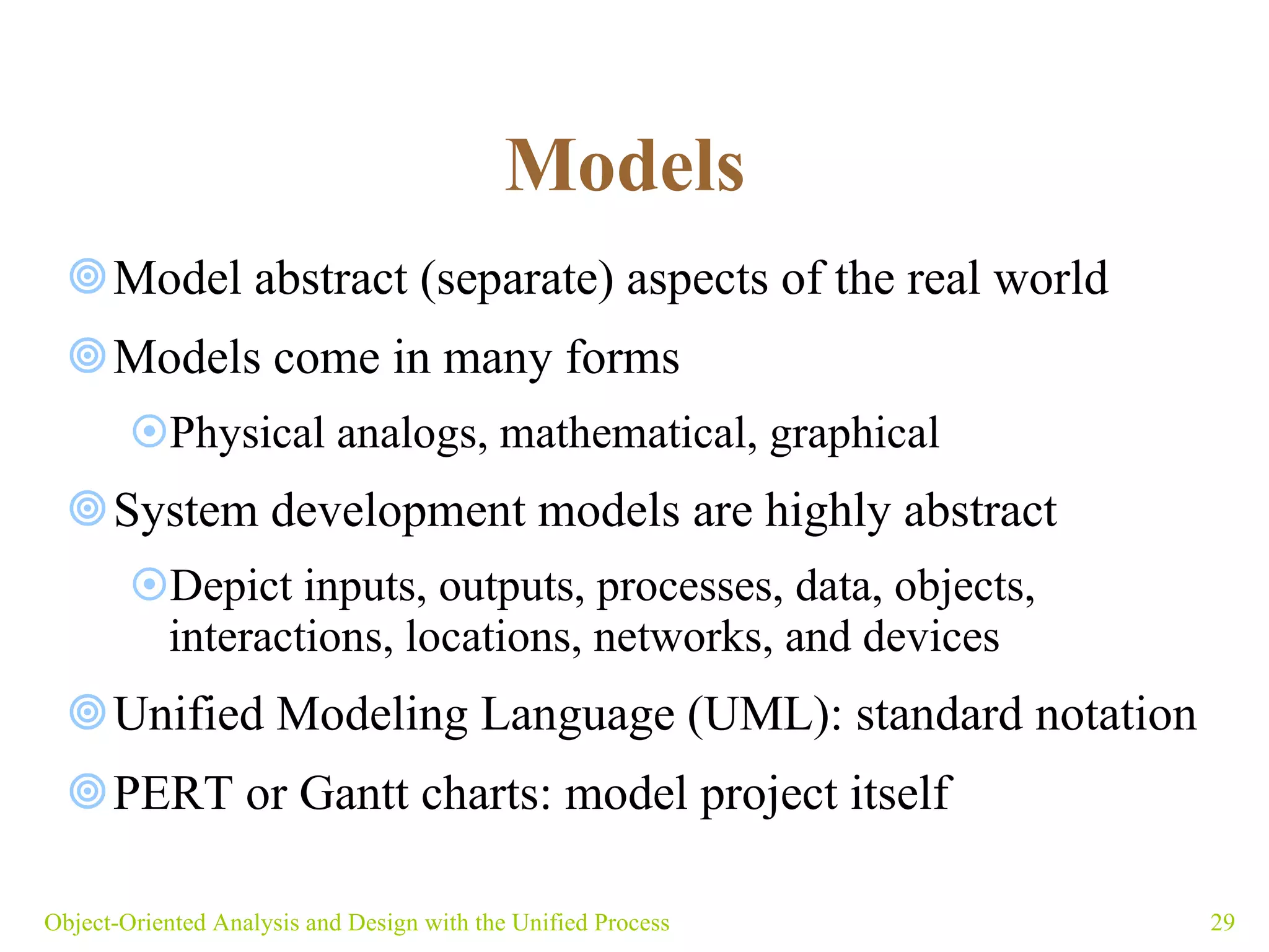 Models   Model abstract (separate) aspects of the real world Models come in many forms Physical analogs, mathematical, graphical System development models are highly abstract  Depict inputs, outputs, processes, data, objects,  interactions, locations, networks, and devices Unified Modeling Language (UML): standard notation PERT or Gantt charts: model project itself Object-Oriented Analysis and Design with the Unified Process 