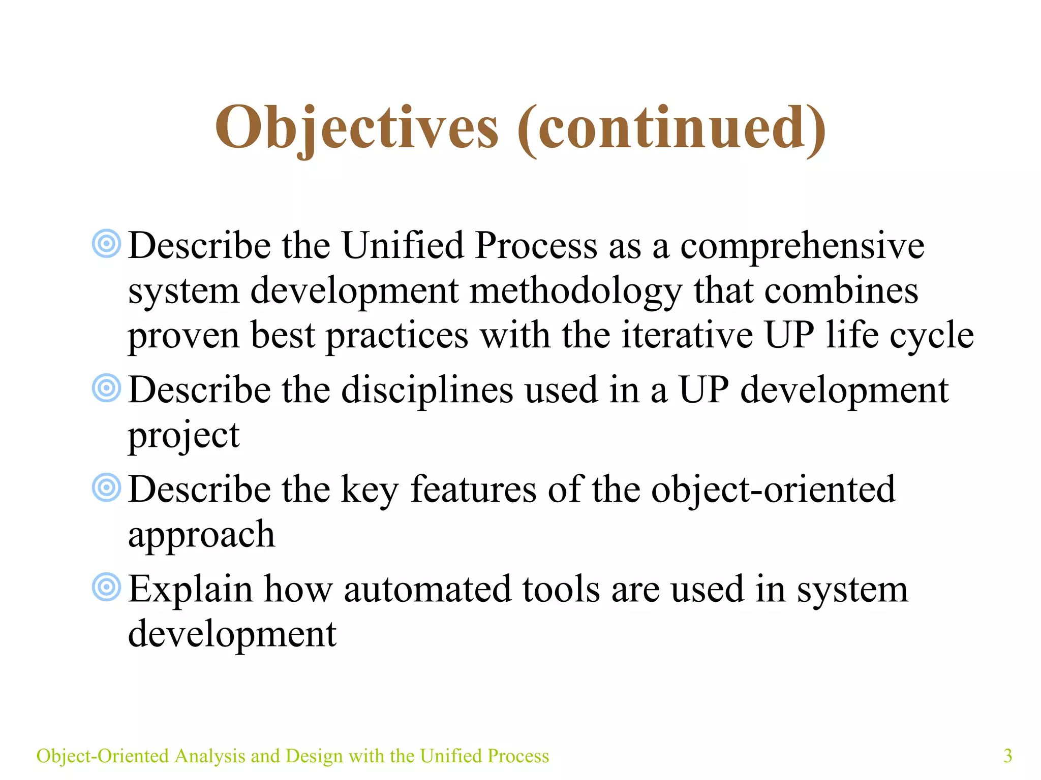 Objectives (continued) Describe the Unified Process as a comprehensive system development methodology that combines proven best practices with the iterative UP life cycle Describe the disciplines used in a UP development project Describe the key features of the object-oriented approach Explain how automated tools are used in system development Object-Oriented Analysis and Design with the Unified Process 