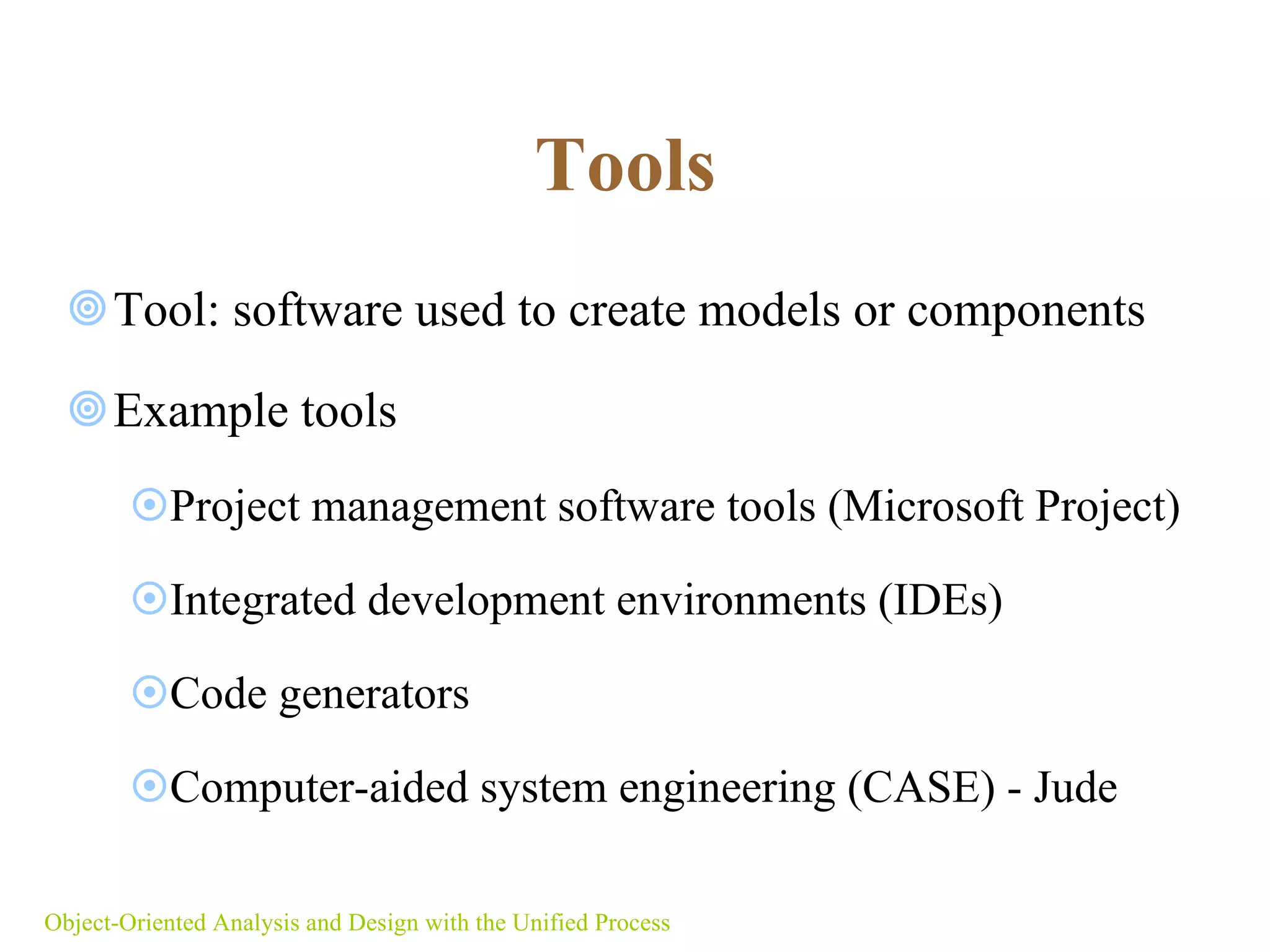 Tools   Tool: software used to create models or components  Example tools  Project management software tools (Microsoft Project) Integrated development environments (IDEs) Code generators Computer-aided system engineering (CASE) - Jude Object-Oriented Analysis and Design with the Unified Process 