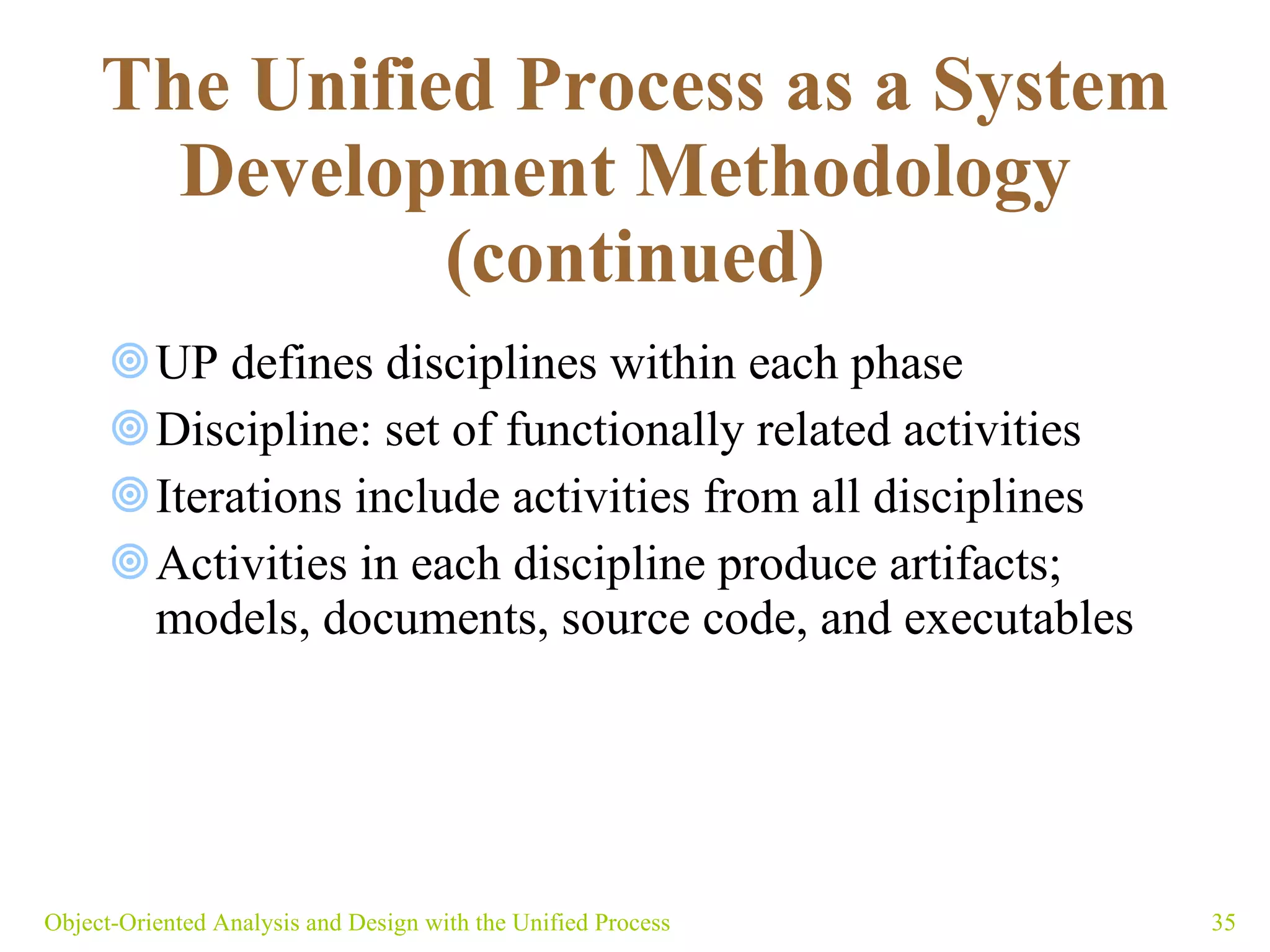 The Unified Process as a System Development Methodology   (continued) UP defines disciplines within each phase Discipline: set of functionally related activities  Iterations include activities from all disciplines  Activities in each discipline produce artifacts;  models, documents, source code, and executables  Object-Oriented Analysis and Design with the Unified Process 