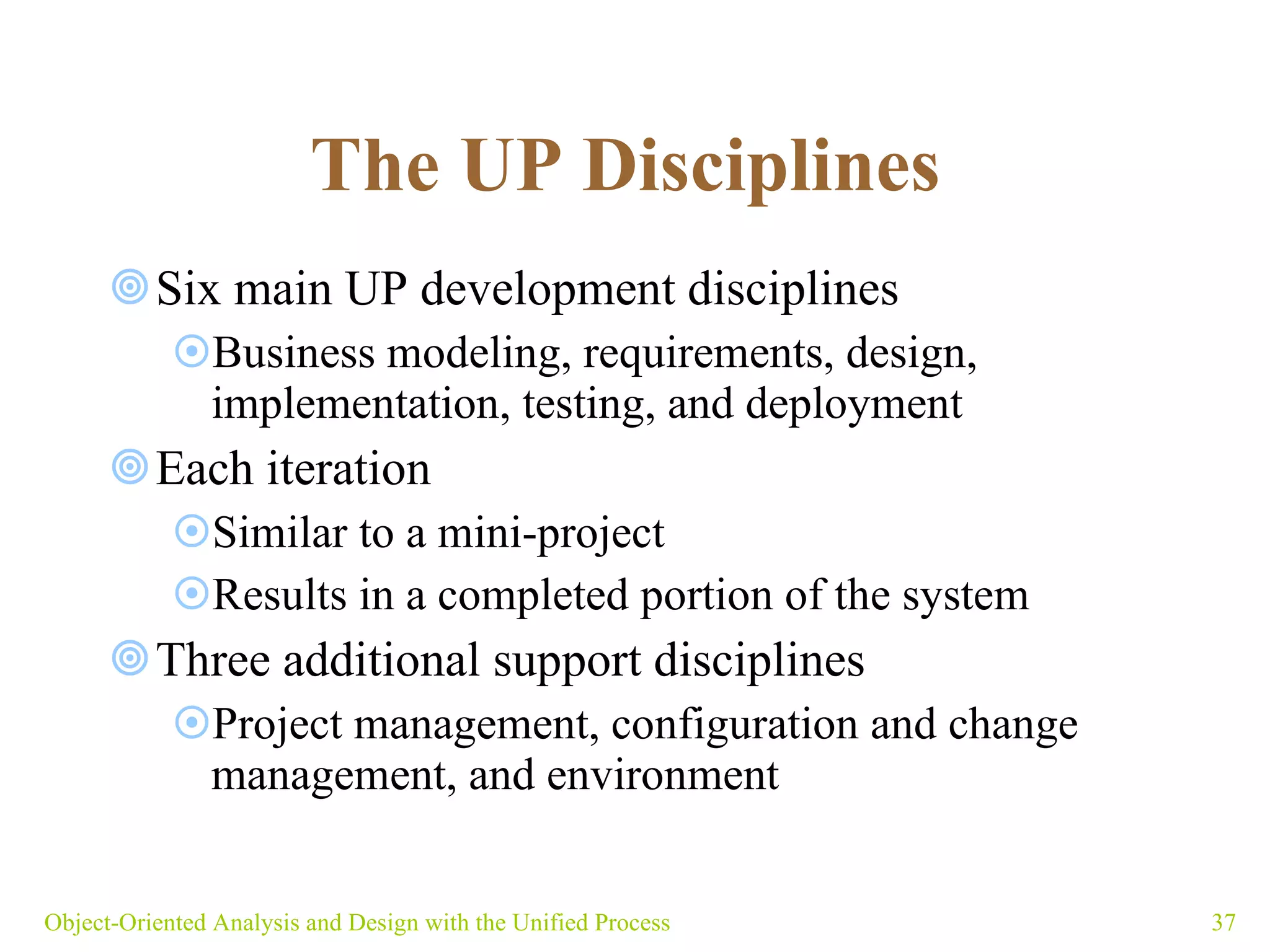The UP Disciplines   Six main UP development disciplines Business modeling, requirements, design, implementation, testing, and deployment Each iteration  Similar to a mini-project Results in a completed portion of the system Three additional support disciplines Project management, configuration and change management, and environment Object-Oriented Analysis and Design with the Unified Process 
