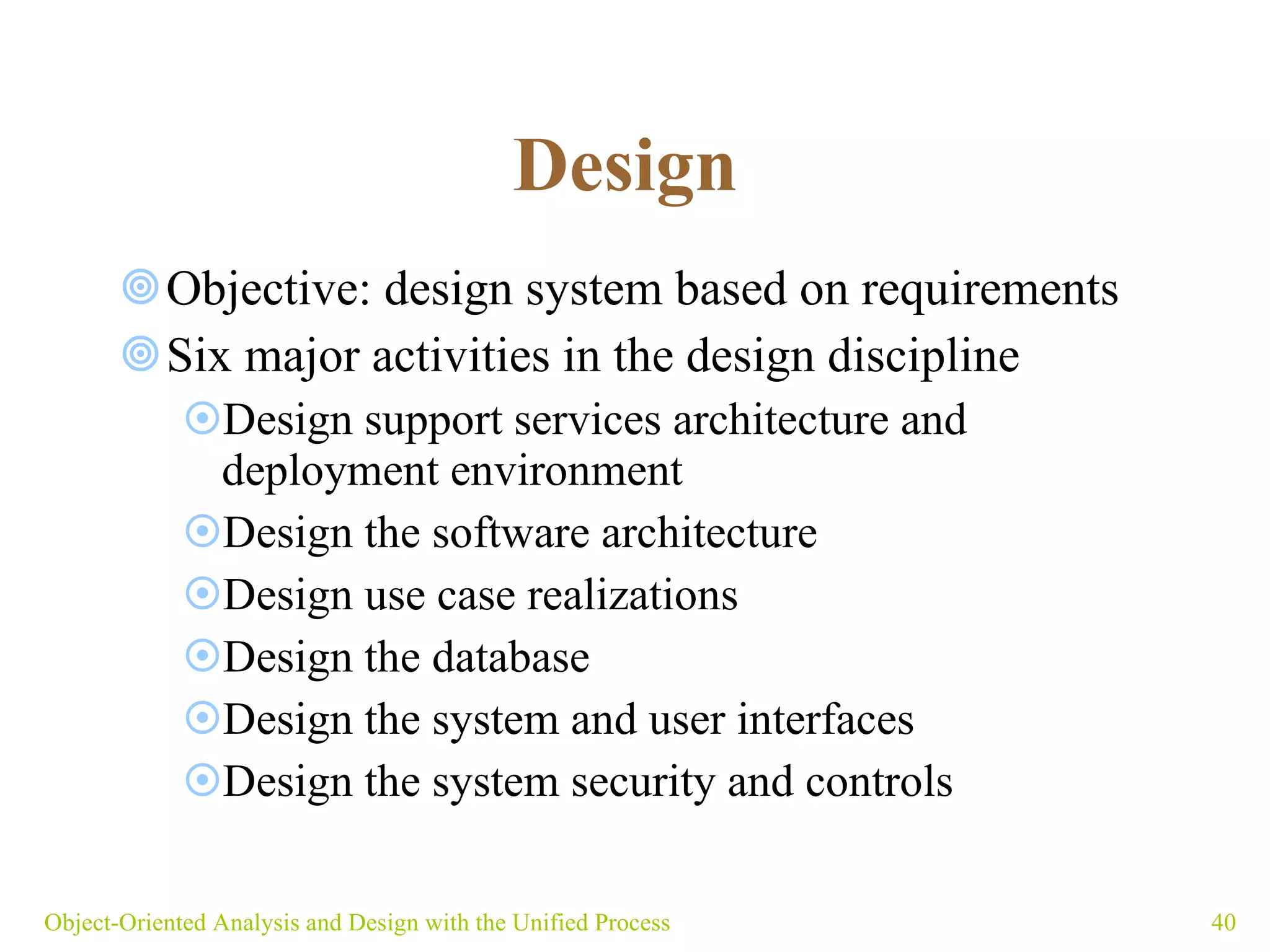 Design   Objective: design system based on requirements Six major activities in the design discipline Design support services architecture and deployment environment Design the software architecture Design use case realizations Design the database Design the system and user interfaces Design the system security and controls   Object-Oriented Analysis and Design with the Unified Process 