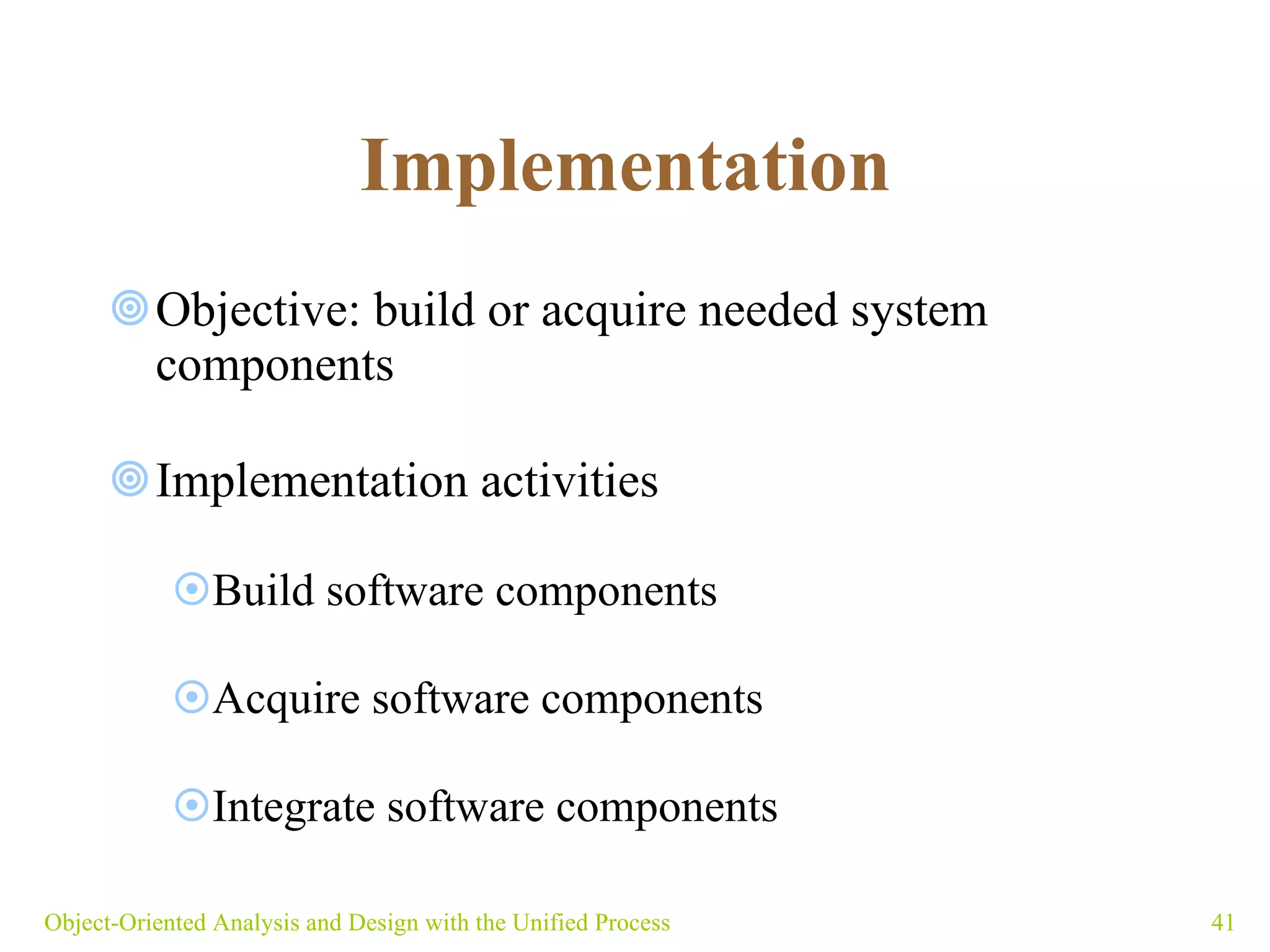 Implementation   Objective: build or acquire needed system components Implementation activities  Build software components Acquire software components Integrate software components Object-Oriented Analysis and Design with the Unified Process 