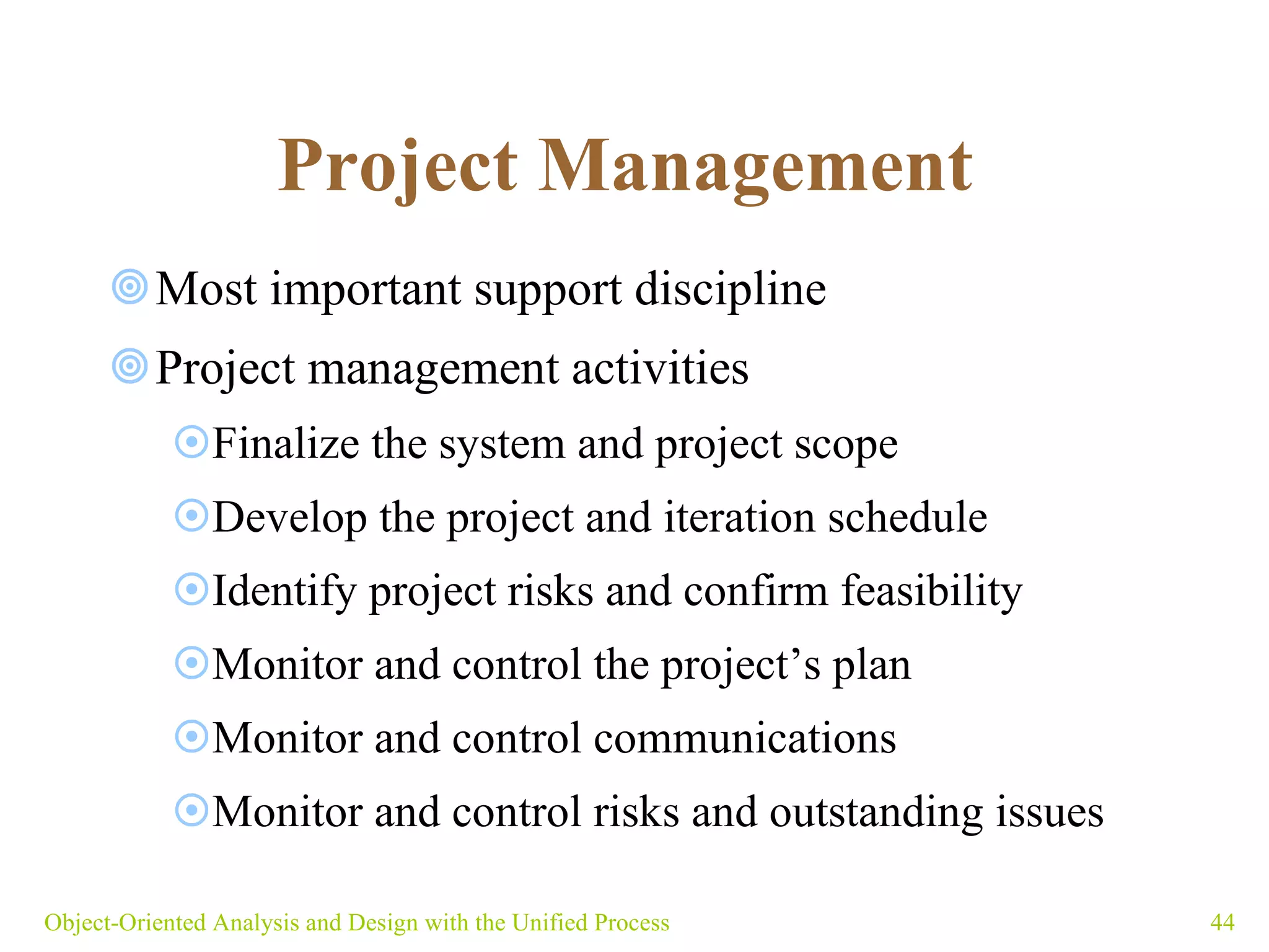Project Management   Most important support discipline Project management activities Finalize the system and project scope Develop the project and iteration schedule Identify project risks and confirm feasibility Monitor and control the project’s plan  Monitor and control communications Monitor and control risks and outstanding issues Object-Oriented Analysis and Design with the Unified Process 
