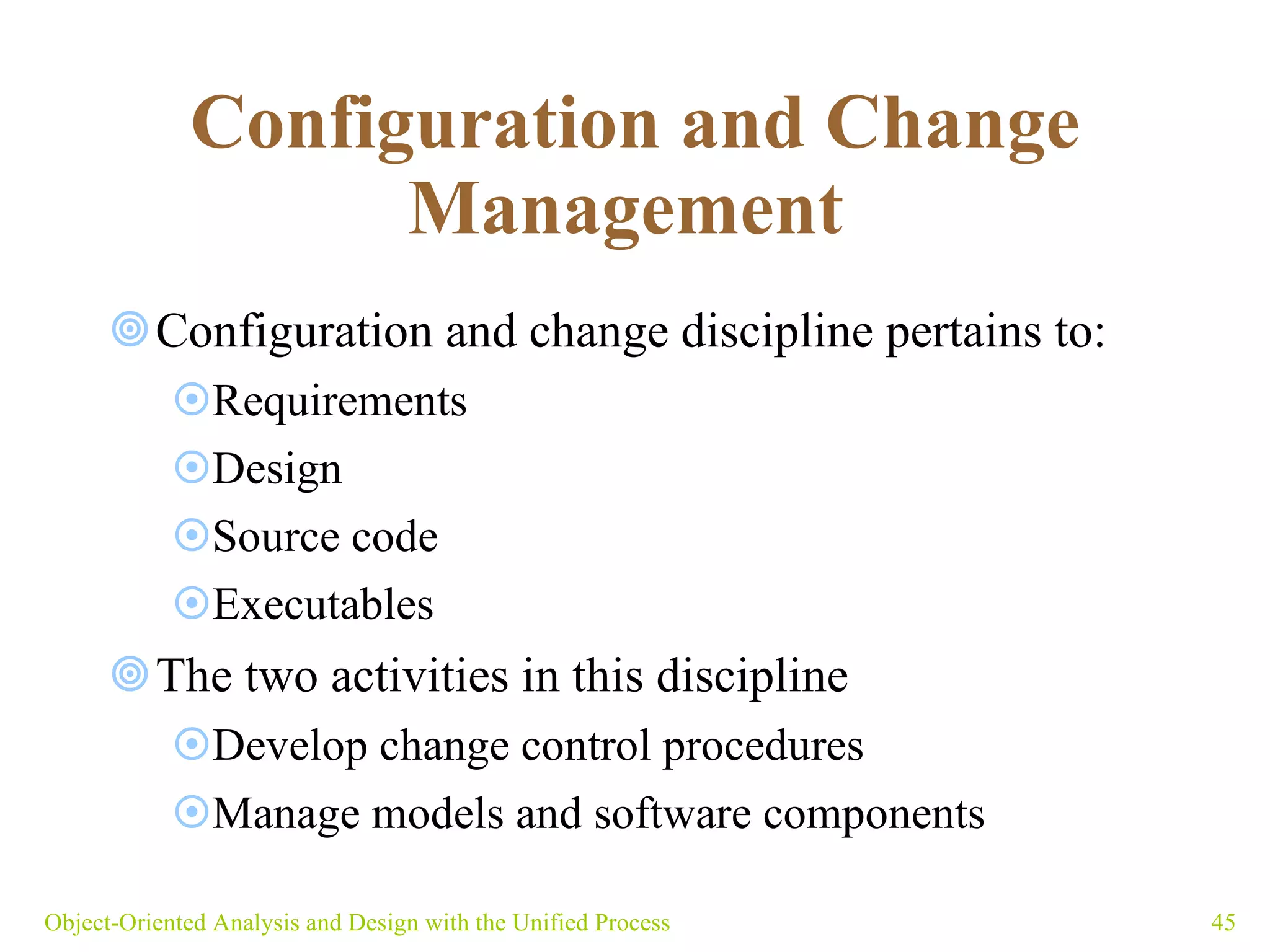 Configuration and Change Management   Configuration and change discipline pertains to: Requirements Design Source code Executables The two activities in this discipline  Develop change control procedures Manage models and software components Object-Oriented Analysis and Design with the Unified Process 