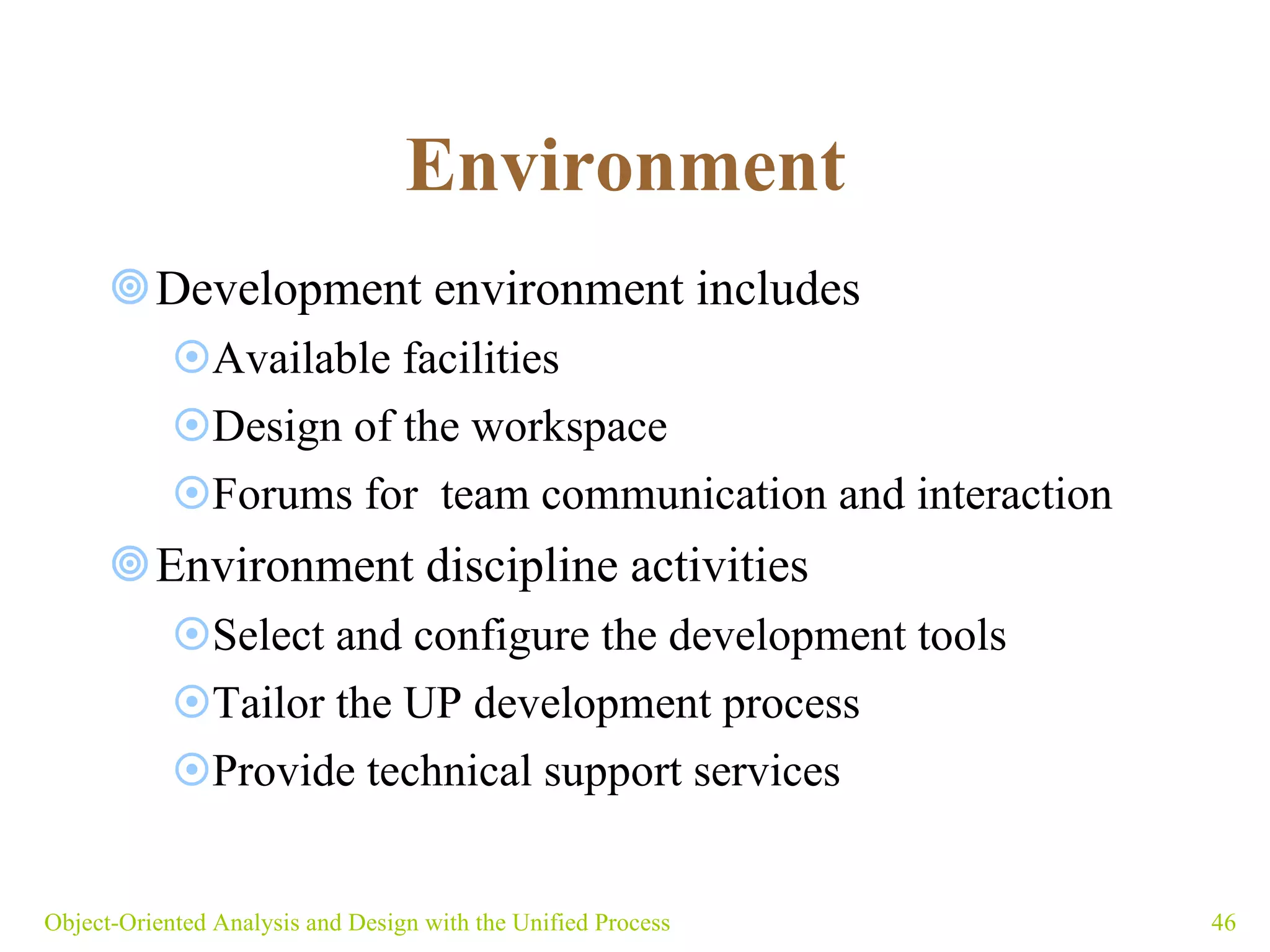Environment   Development environment includes Available facilities Design of the workspace Forums for  team communication and interaction Environment discipline activities Select and configure the development tools Tailor the UP development process Provide technical support services Object-Oriented Analysis and Design with the Unified Process 