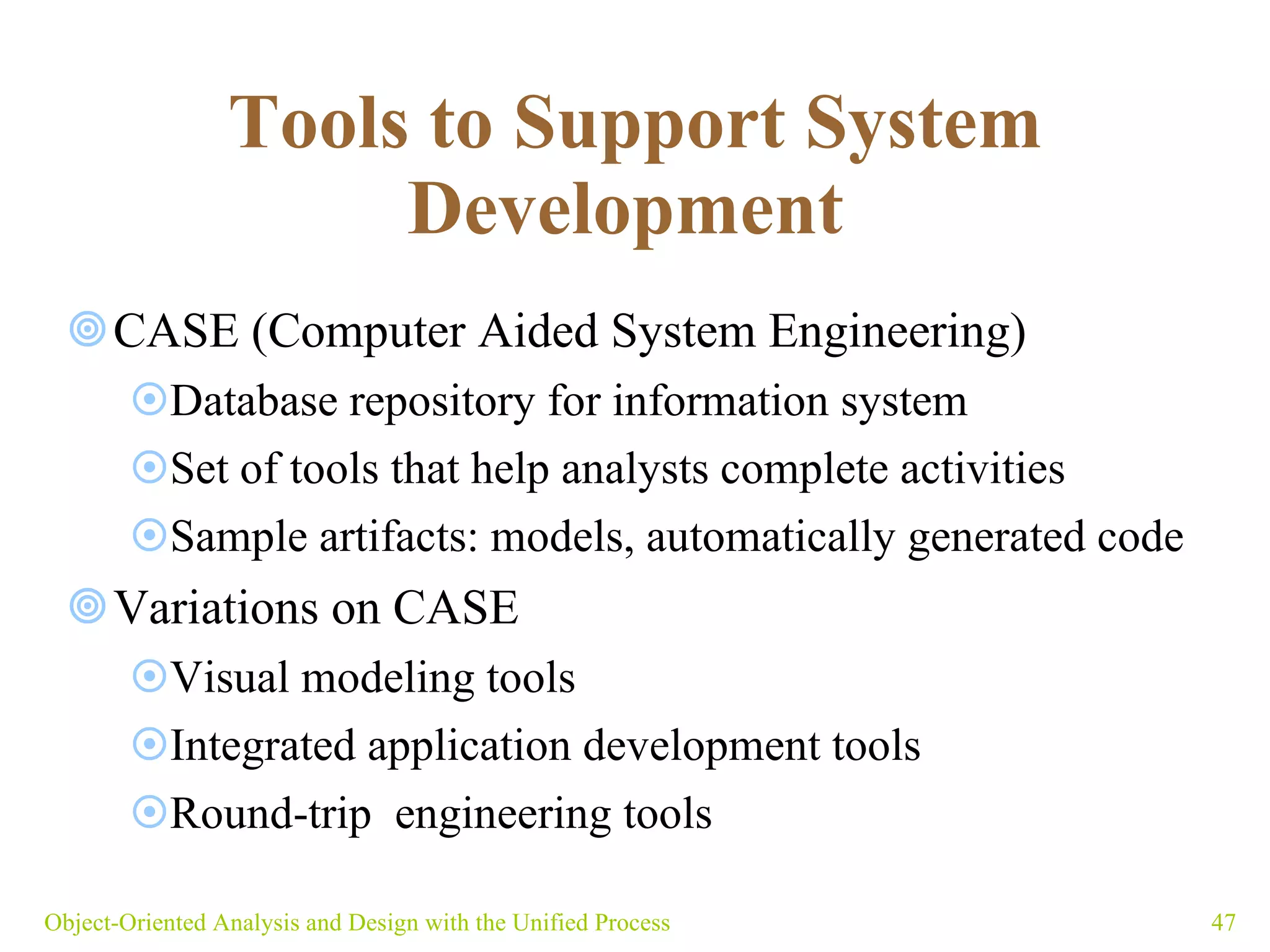 Tools to Support System Development   CASE (Computer Aided System Engineering) Database repository for information system Set of tools that help analysts complete activities  Sample artifacts: models, automatically generated code Variations on CASE Visual modeling tools Integrated application development tools Round-trip  engineering tools Object-Oriented Analysis and Design with the Unified Process 
