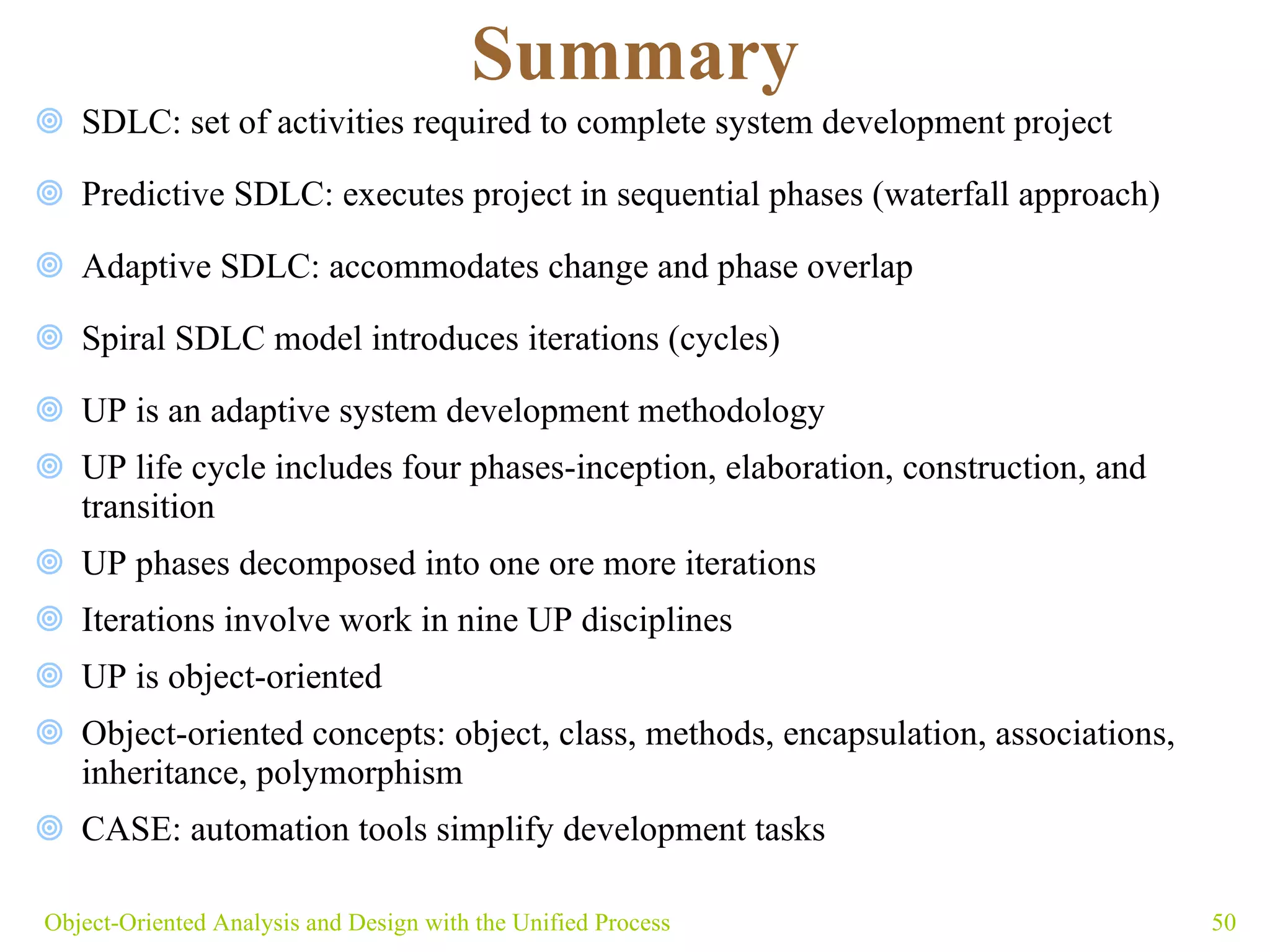 Summary SDLC: set of activities required to complete system development project Predictive SDLC: executes project in sequential phases (waterfall approach) Adaptive SDLC: accommodates change and phase overlap Spiral SDLC model introduces iterations (cycles)  UP is an adaptive system development methodology UP life cycle includes four phases- inception, elaboration, construction, and transition  UP phases decomposed into one ore more iterations Iterations involve work in nine UP disciplines UP is object-oriented  Object-oriented concepts: object, class, methods, encapsulation, associations, inheritance, polymorphism  CASE: automation tools simplify development tasks Object-Oriented Analysis and Design with the Unified Process 
