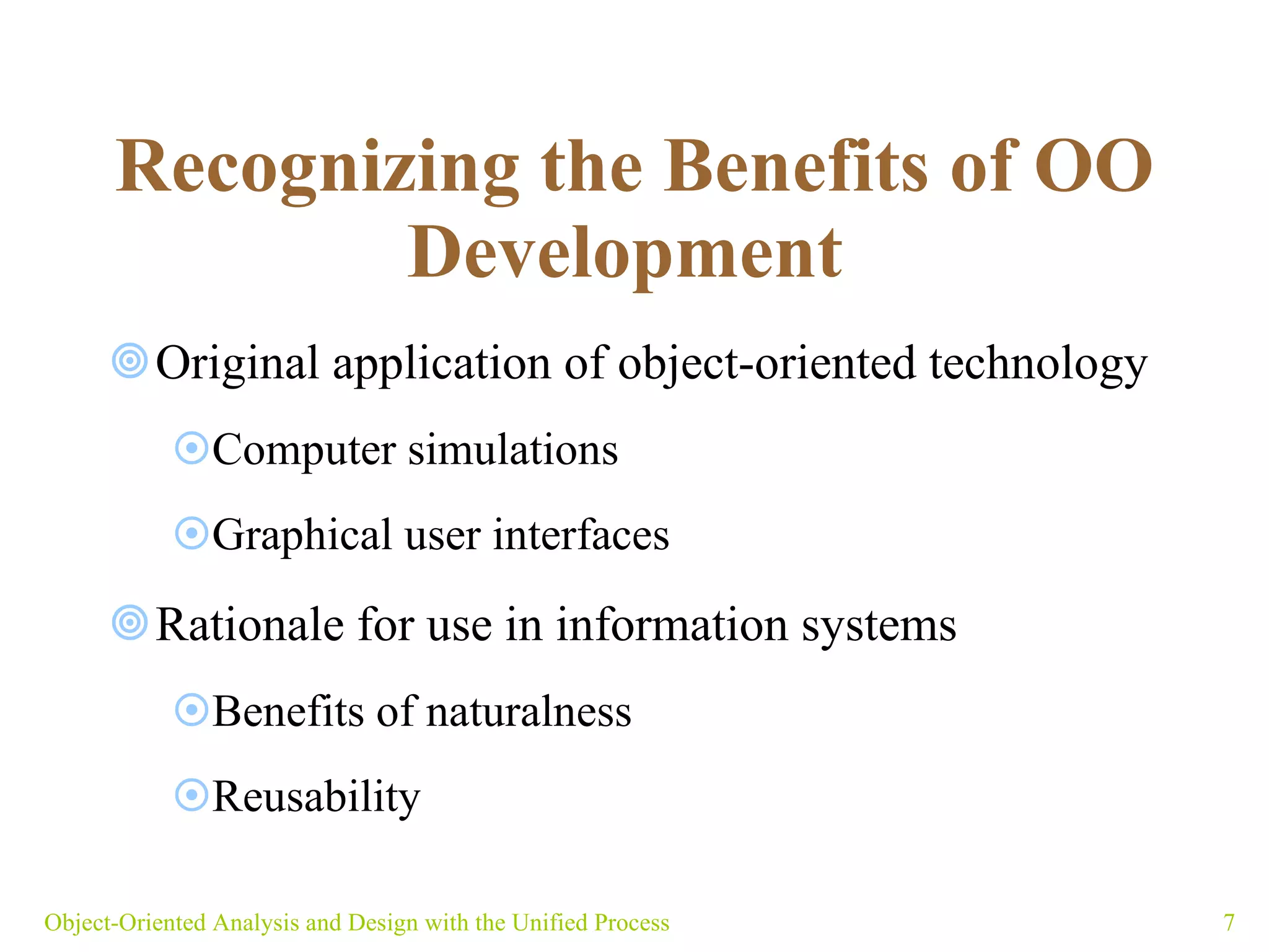   Recognizing the Benefits of OO Development   Original application of object-oriented technology Computer simulations  Graphical user interfaces Rationale for use in information systems Benefits of naturalness Reusability    Object-Oriented Analysis and Design with the Unified Process 