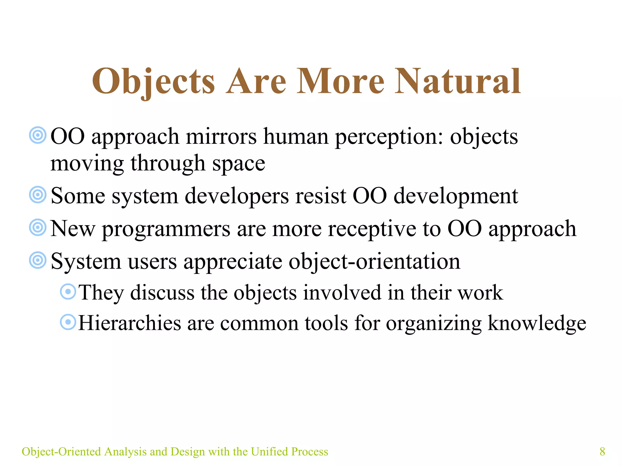 Objects Are More Natural   OO approach mirrors human perception: objects moving through space  Some system developers resist OO development New programmers are more receptive to OO approach System users appreciate object-orientation They discuss the objects involved in their work Hierarchies are common tools for organizing knowledge Object-Oriented Analysis and Design with the Unified Process 