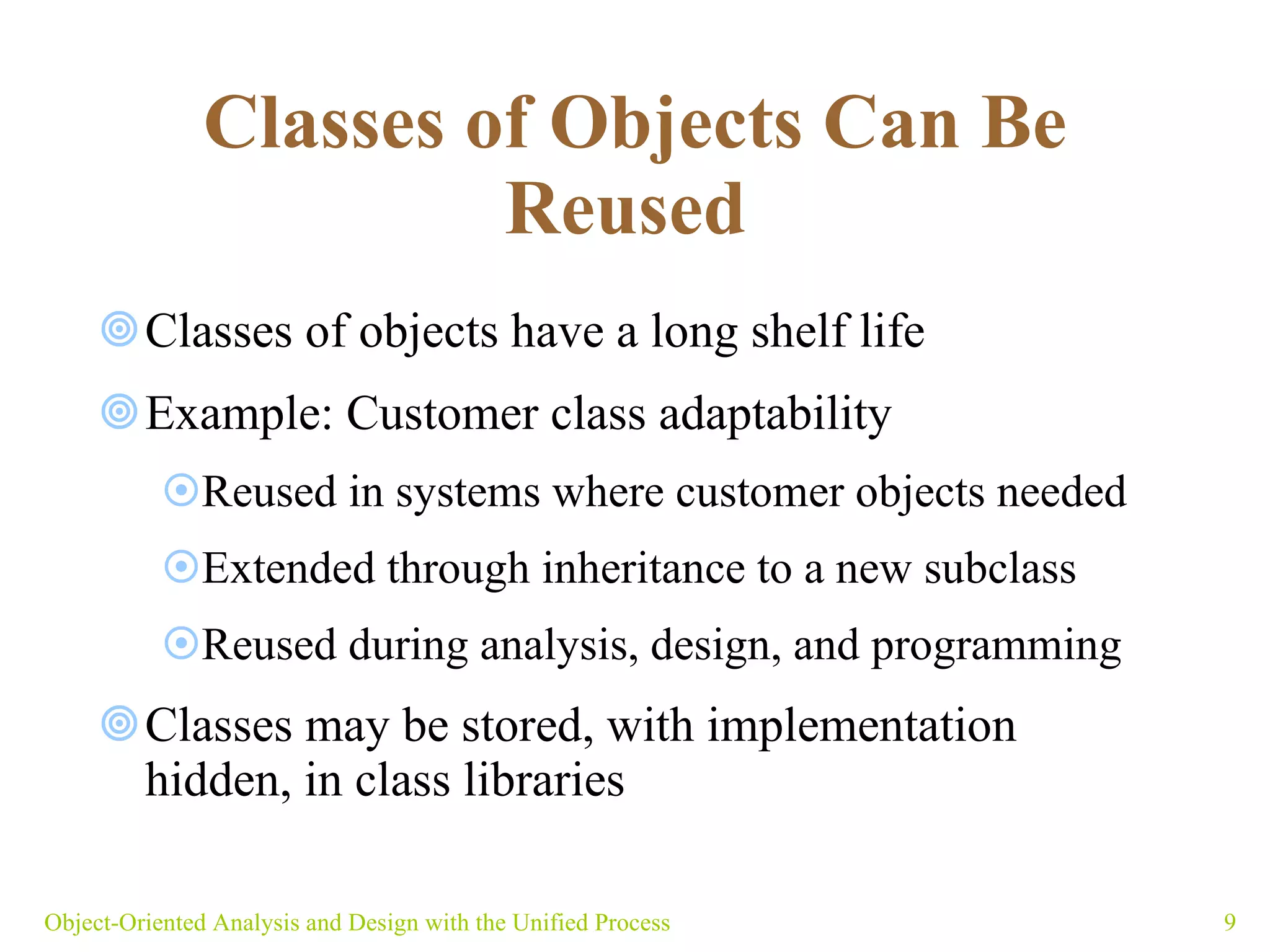 Classes of Objects Can Be Reused   Classes of objects have a long shelf life Example: Customer class adaptability  Reused in systems where customer objects needed Extended through inheritance to a new subclass  Reused during analysis, design, and programming Classes may be stored, with implementation hidden, in class libraries Object-Oriented Analysis and Design with the Unified Process 