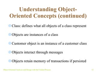 Understanding Object-Oriented Concepts (continued) Class: defines what all objects of a class represent Objects are instances of a class Customer object is an instance of a customer class Objects interact through messages Objects retain memory of transactions if persisted  Object-Oriented Analysis and Design with the Unified Process 