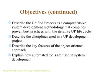 Objectives (continued) Describe the Unified Process as a comprehensive system development methodology that combines proven best practices with the iterative UP life cycle Describe the disciplines used in a UP development project Describe the key features of the object-oriented approach Explain how automated tools are used in system development Object-Oriented Analysis and Design with the Unified Process 