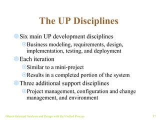 The UP Disciplines   Six main UP development disciplines Business modeling, requirements, design, implementation, testing, and deployment Each iteration  Similar to a mini-project Results in a completed portion of the system Three additional support disciplines Project management, configuration and change management, and environment Object-Oriented Analysis and Design with the Unified Process 