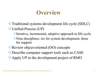Overview Traditional systems development life cycle (SDLC) Unified Process (UP) Iterative, incremental, adaptive approach to life cycle  Nine disciplines: six for system development, three for support Review object-oriented (OO) concepts  Describe computer support tools such as CASE  Apply UP to the development project of RMO Object-Oriented Analysis and Design with the Unified Process 